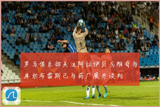 罗马俱乐部关注阿拉伊贝戈维奇与库尔布雷斯已与药厂展开谈判