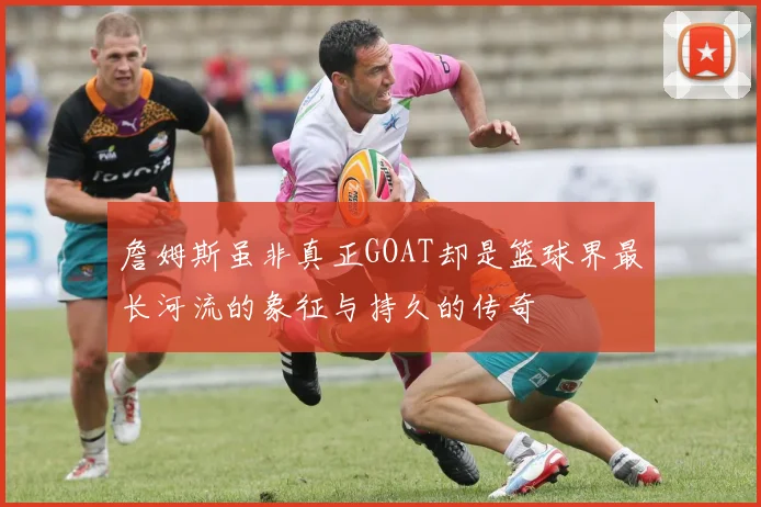 詹姆斯虽非真正GOAT却是篮球界最长河流的象征与持久的传奇