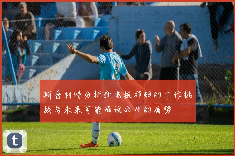 斯普利特分析新老板邓顿的工作挑战与未来可能面试公牛的局势