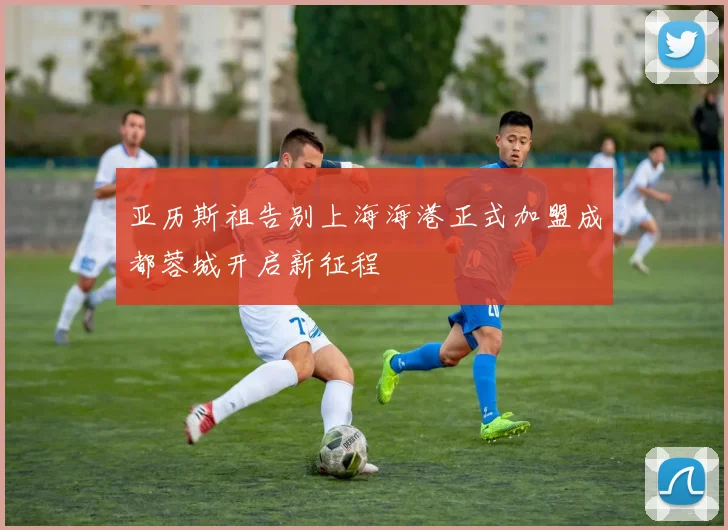 亚历斯祖告别上海海港正式加盟成都蓉城开启新征程