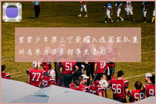 紫禁少年廖三宁荣耀入选国家队集训名单为俱乐部争光添彩