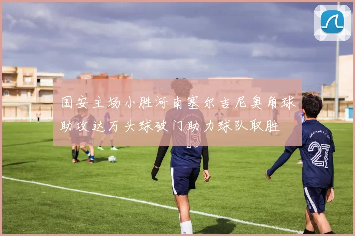 国安主场小胜河南塞尔吉尼奥角球助攻达万头球破门助力球队取胜