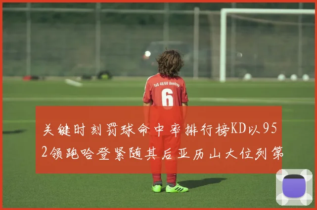 关键时刻罚球命中率排行榜KD以952领跑哈登紧随其后亚历山大位列第六