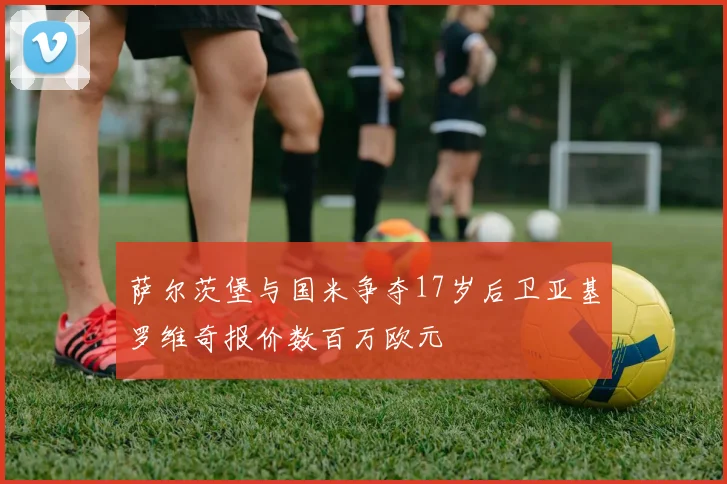 萨尔茨堡与国米争夺17岁后卫亚基罗维奇报价数百万欧元