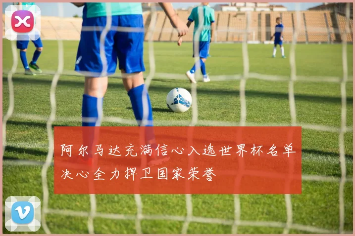 阿尔马达充满信心入选世界杯名单决心全力捍卫国家荣誉