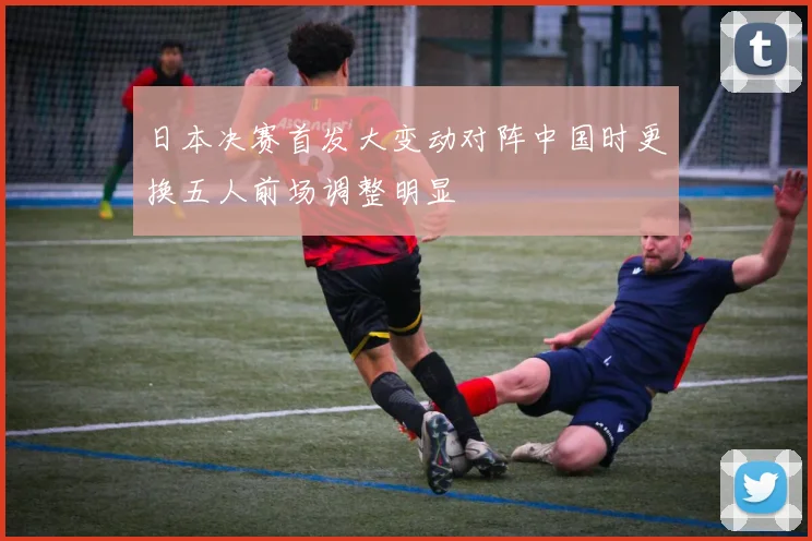 日本决赛首发大变动对阵中国时更换五人前场调整明显