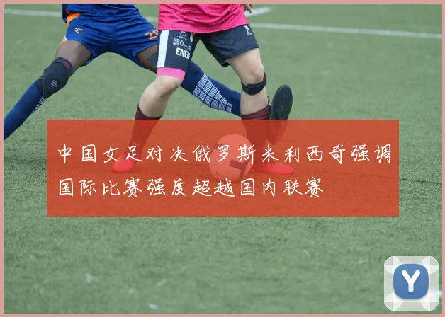 中国女足对决俄罗斯米利西奇强调国际比赛强度超越国内联赛