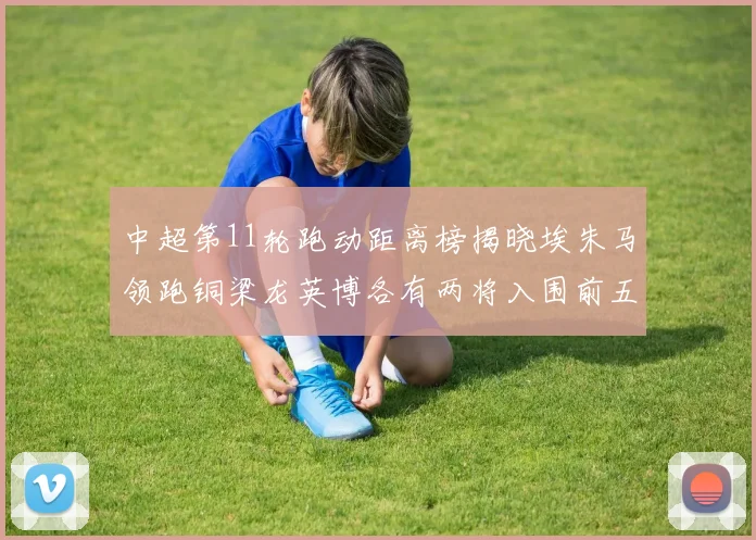 中超第11轮跑动距离榜揭晓埃朱马领跑铜梁龙英博各有两将入围前五