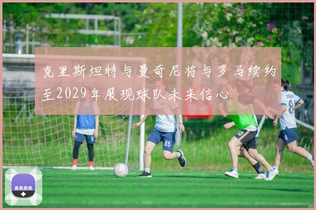 克里斯坦特与曼奇尼将与罗马续约至2029年展现球队未来信心