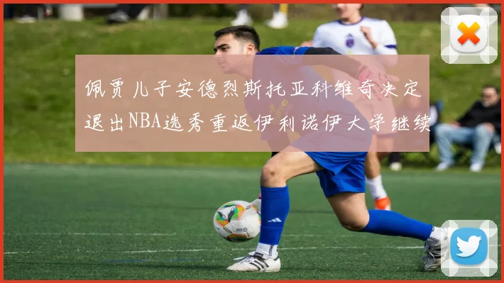佩贾儿子安德烈斯托亚科维奇决定退出NBA选秀重返伊利诺伊大学继续学业