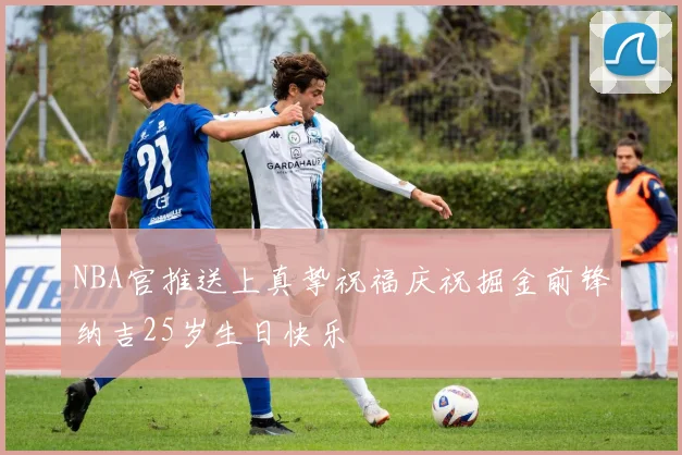 NBA官推送上真挚祝福庆祝掘金前锋纳吉25岁生日快乐
