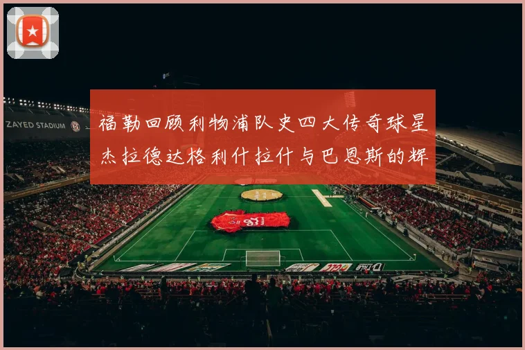 福勒回顾利物浦队史四大传奇球星杰拉德达格利什拉什与巴恩斯的辉煌成就