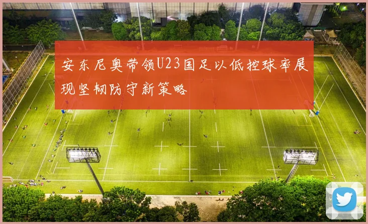 安东尼奥带领U23国足以低控球率展现坚韧防守新策略