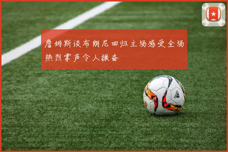 詹姆斯谈布朗尼回归主场感受全场热烈掌声令人振奋